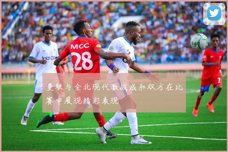 曼联与全北现代激战成和双方在比赛中展现精彩表现