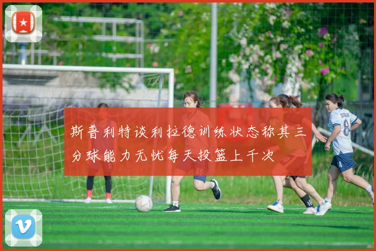 斯普利特谈利拉德训练状态称其三分球能力无忧每天投篮上千次